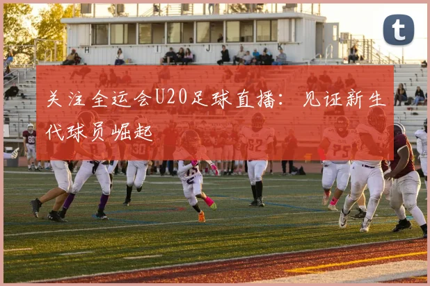 关注全运会U20足球直播:见证新生代球员崛起