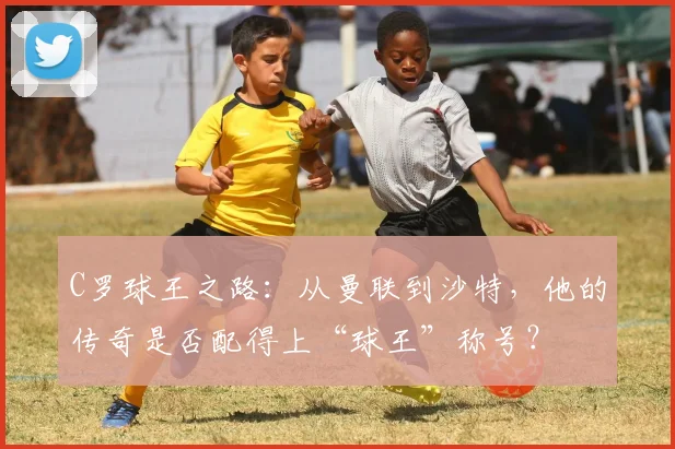 C罗球王之路：从曼联到沙特，他的传奇是否配得上“球王”称号？