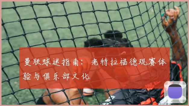曼联球迷指南：老特拉福德观赛体验与俱乐部文化