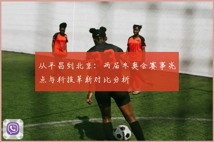 从平昌到北京：两届冬奥会赛事亮点与科技革新对比分析