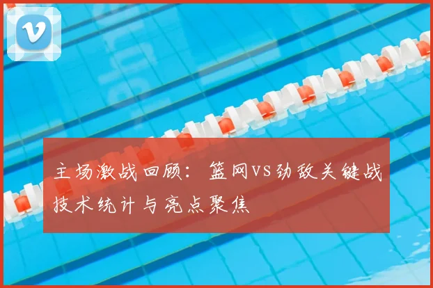 主场激战回顾：篮网vs劲敌关键战技术统计与亮点聚焦