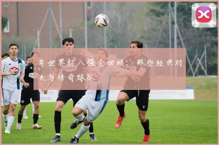 年世界杯八强全回顾：那些经典对决与传奇球队