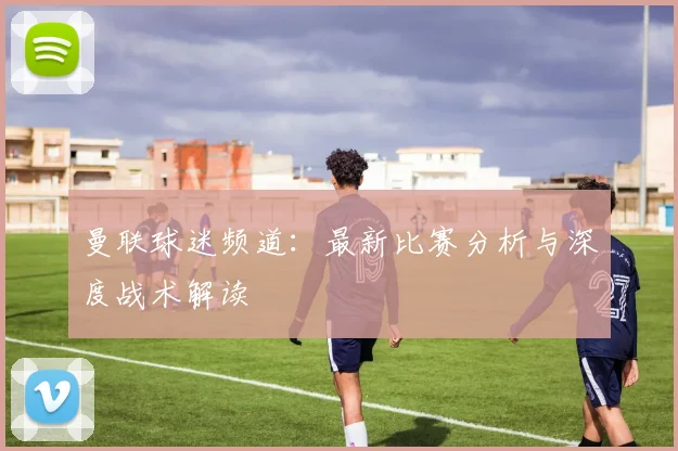 曼联球迷频道：最新比赛分析与深度战术解读
