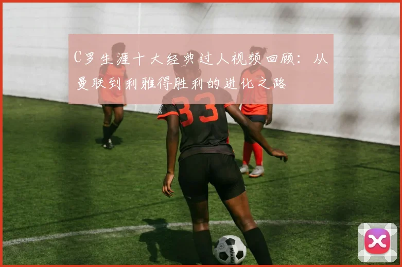 C罗生涯十大经典过人视频回顾：从曼联到利雅得胜利的进化之路