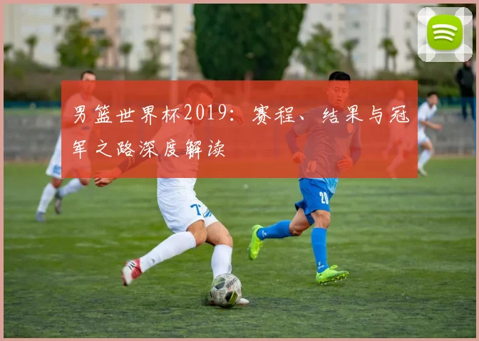 男篮世界杯2019：赛程、结果与冠军之路深度解读