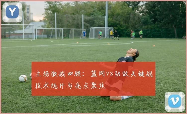 主场激战回顾：篮网vs劲敌关键战技术统计与亮点聚焦