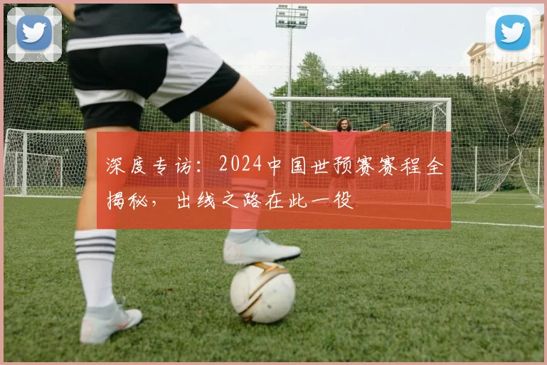 深度专访：2024中国世预赛赛程全揭秘，出线之路在此一役