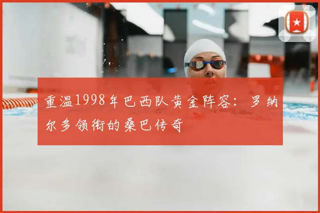 重温1998年巴西队黄金阵容：罗纳尔多领衔的桑巴传奇