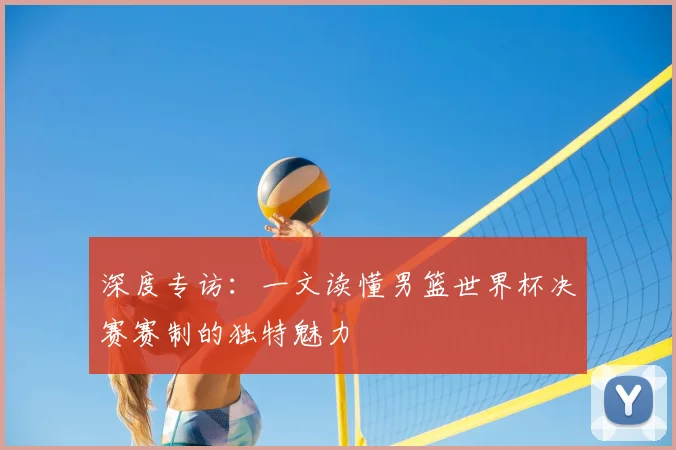 深度专访：一文读懂男篮世界杯决赛赛制的独特魅力