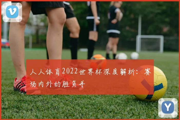 人人体育2022世界杯深度解析：赛场内外的胜负手