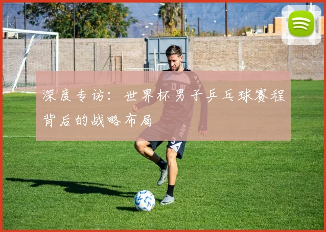 深度专访：世界杯男子乒乓球赛程背后的战略布局