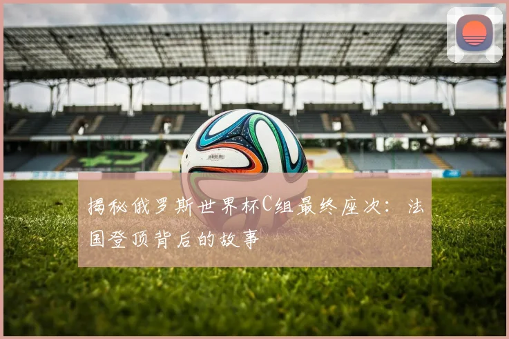 揭秘俄罗斯世界杯C组最终座次：法国登顶背后的故事