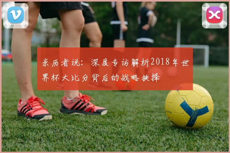 亲历者说：深度专访解析2018年世界杯大比分背后的战略抉择