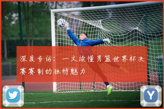 深度专访：一文读懂男篮世界杯决赛赛制的独特魅力