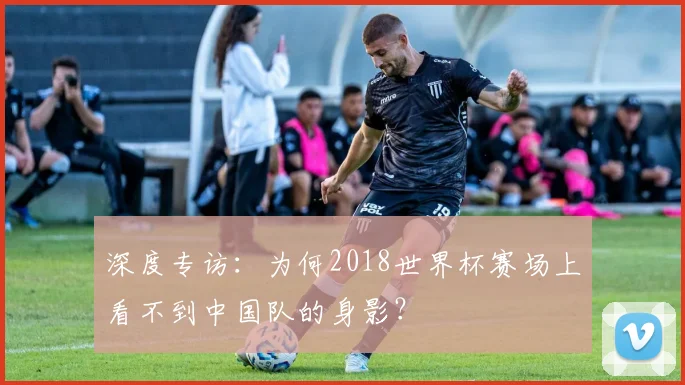 深度专访：为何2018世界杯赛场上看不到中国队的身影？