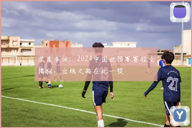 深度专访：2024中国世预赛赛程全揭秘，出线之路在此一役