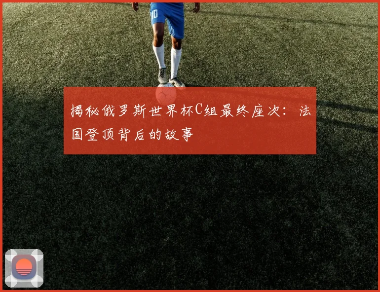 揭秘俄罗斯世界杯C组最终座次：法国登顶背后的故事