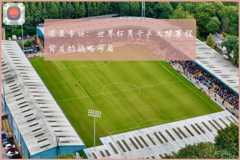 深度专访：世界杯男子乒乓球赛程背后的战略布局