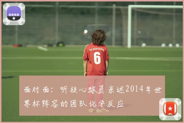 面对面：听核心球员亲述2014年世界杯阵容的团队化学反应