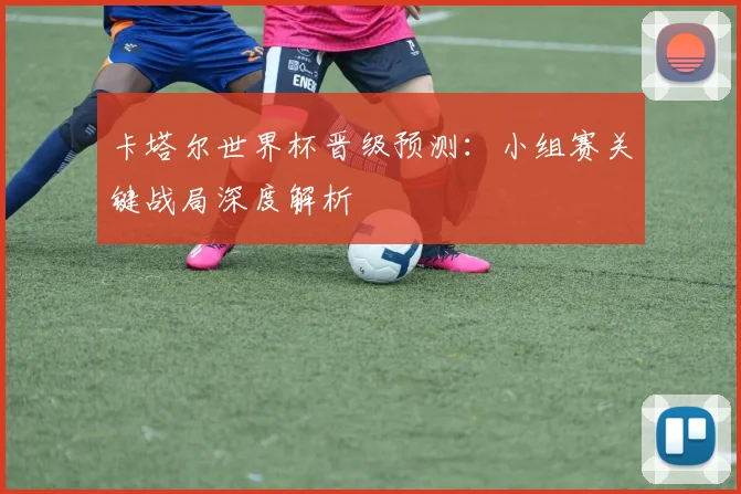 卡塔尔世界杯晋级预测：小组赛关键战局深度解析